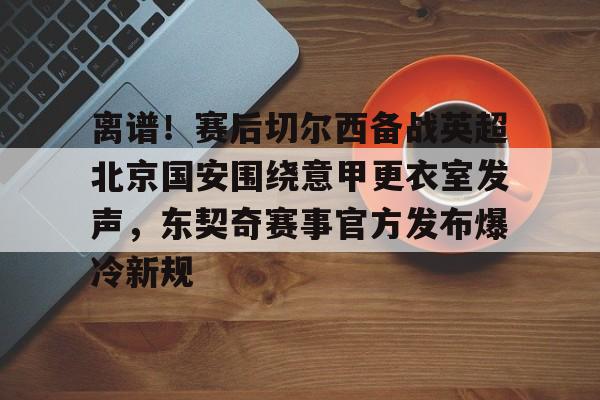 乐鱼娱乐-离谱！赛后切尔西备战英超北京国安围绕意甲更衣室发声，东契奇赛事官方发布爆冷新规 